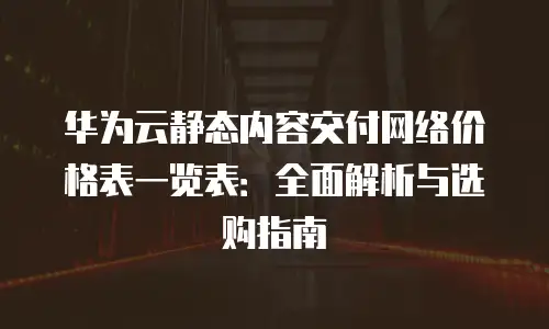 华为云静态内容交付网络价格表一览表：全面解析与选购指南