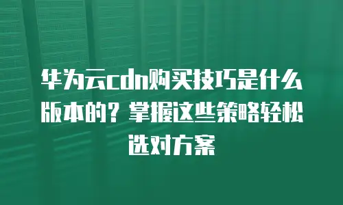 华为云cdn购买技巧是什么版本的？掌握这些策略轻松选对方案