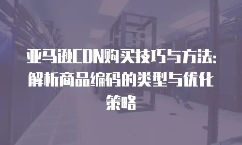 亚马逊CDN购买技巧与方法：解析商品编码的类型与优化策略