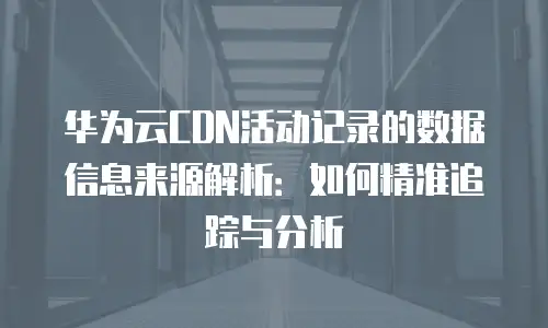 华为云CDN活动记录的数据信息来源解析：如何精准追踪与分析