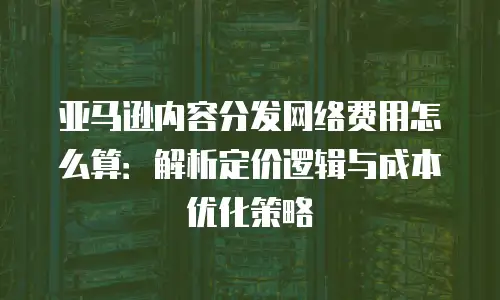 亚马逊内容分发网络费用怎么算：解析定价逻辑与成本优化策略