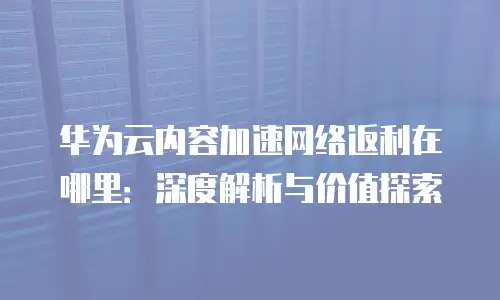 华为云内容加速网络返利在哪里：深度解析与价值探索