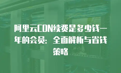 阿里云CDN续费是多少钱一年的会员：全面解析与省钱策略