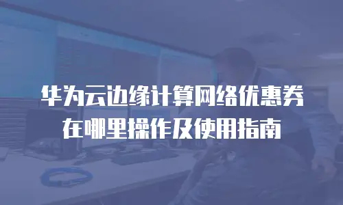 华为云边缘计算网络优惠券在哪里操作及使用指南