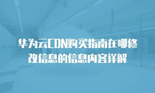 华为云CDN购买指南在哪修改信息的信息内容详解