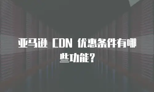 亚马逊 CDN 优惠条件有哪些功能？