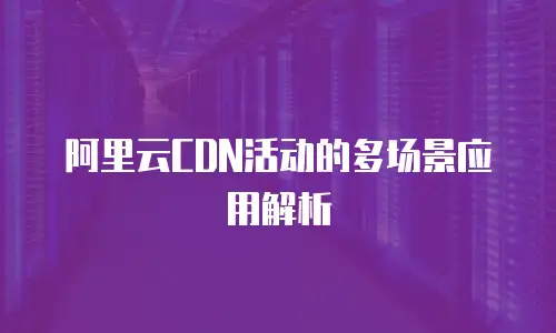 阿里云CDN活动的多场景应用解析