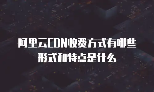 阿里云CDN收费方式有哪些形式和特点是什么