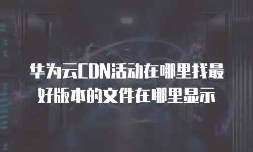 华为云CDN活动在哪里找最好版本的文件在哪里显示