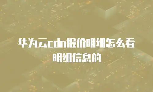 华为云cdn报价明细怎么看明细信息的