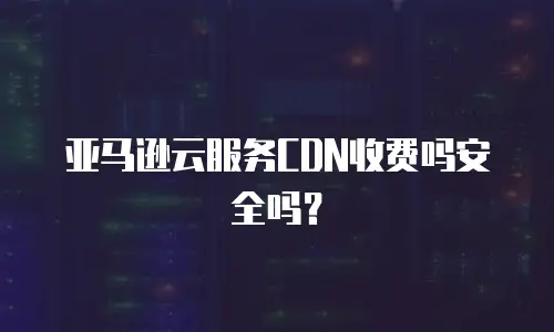 亚马逊云服务CDN收费吗安全吗？