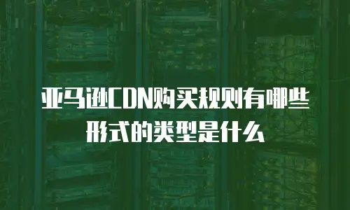 亚马逊CDN购买规则有哪些形式的类型是什么