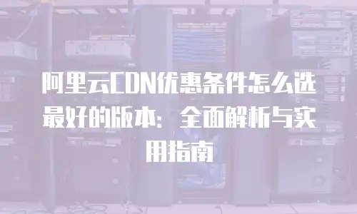 阿里云CDN优惠条件怎么选最好的版本：全面解析与实用指南