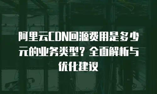 阿里云CDN回源费用是多少元的业务类型？全面解析与优化建议