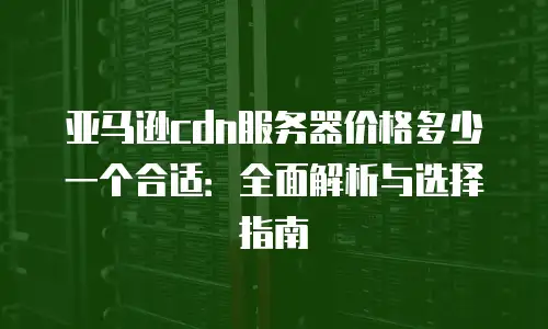 亚马逊cdn服务器价格多少一个合适：全面解析与选择指南