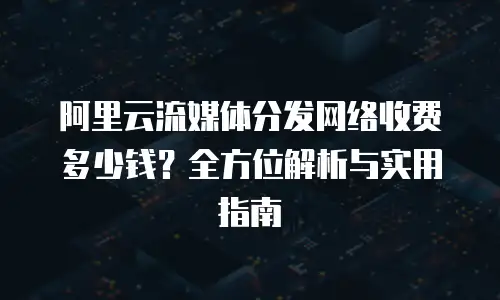 阿里云流媒体分发网络收费多少钱？全方位解析与实用指南