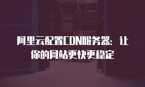 阿里云配置CDN服务器：让你的网站更快更稳定