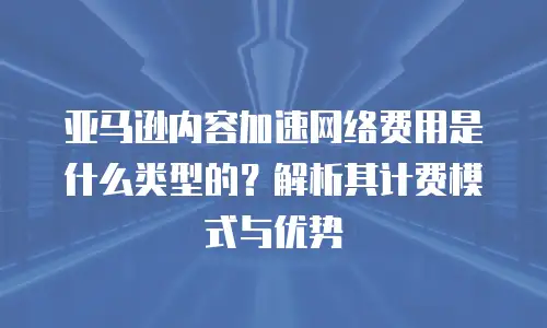 亚马逊内容加速网络费用是什么类型的？解析其计费模式与优势