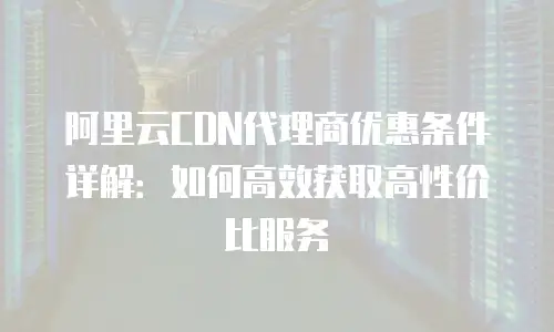 阿里云CDN代理商优惠条件详解：如何高效获取高性价比服务