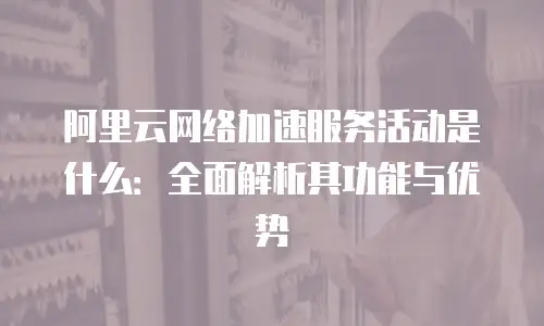 阿里云网络加速服务活动是什么：全面解析其功能与优势