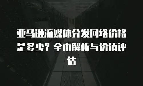 亚马逊流媒体分发网络价格是多少？全面解析与价值评估