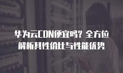 华为云CDN便宜吗？全方位解析其性价比与性能优势