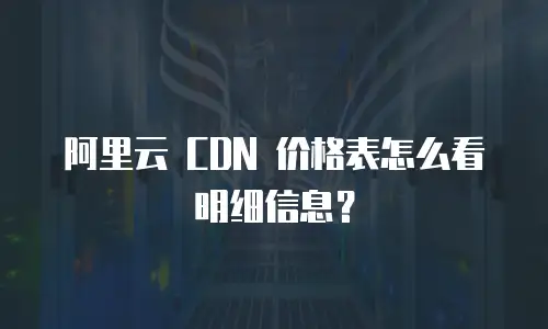 阿里云 CDN 价格表怎么看明细信息？