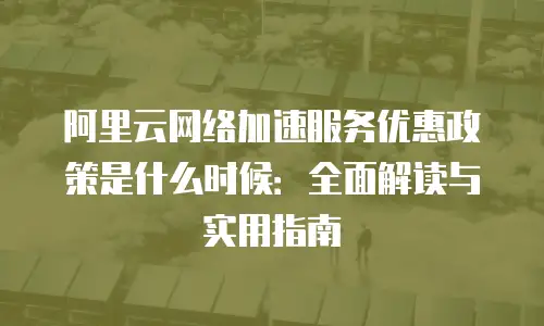 阿里云网络加速服务优惠政策是什么时候：全面解读与实用指南