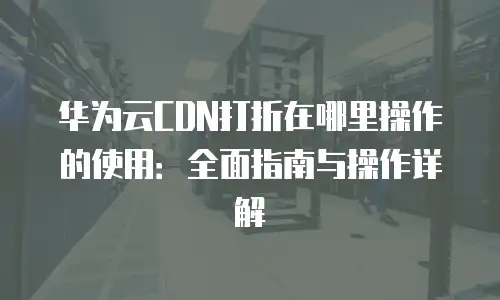 华为云CDN打折在哪里操作的使用：全面指南与操作详解