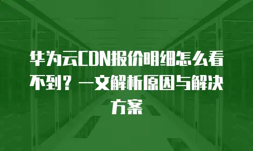 华为云CDN报价明细怎么看不到？一文解析原因与解决方案