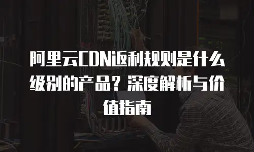 阿里云CDN返利规则是什么级别的产品？深度解析与价值指南