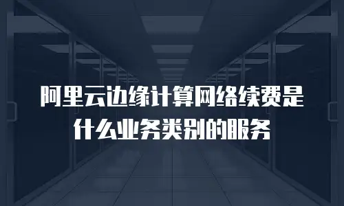 阿里云边缘计算网络续费是什么业务类别的服务