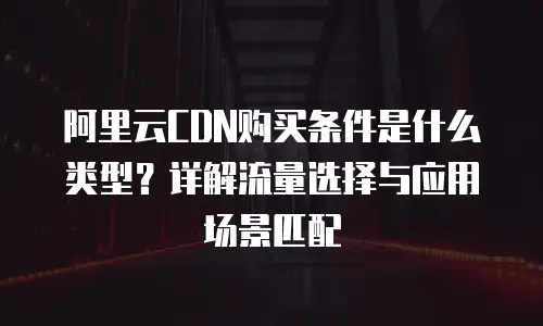 阿里云CDN购买条件是什么类型？详解流量选择与应用场景匹配