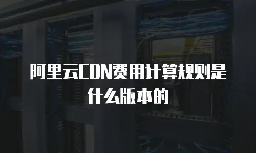 阿里云CDN费用计算规则是什么版本的
