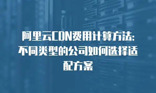 阿里云CDN费用计算方法：不同类型的公司如何选择适配方案