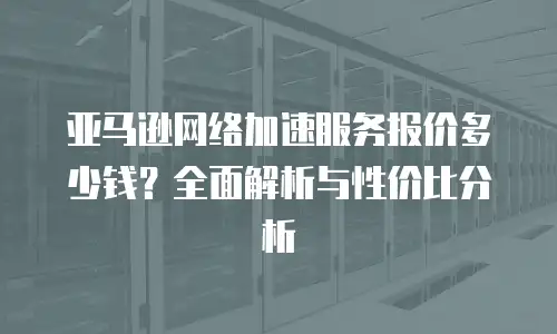 亚马逊网络加速服务报价多少钱？全面解析与性价比分析