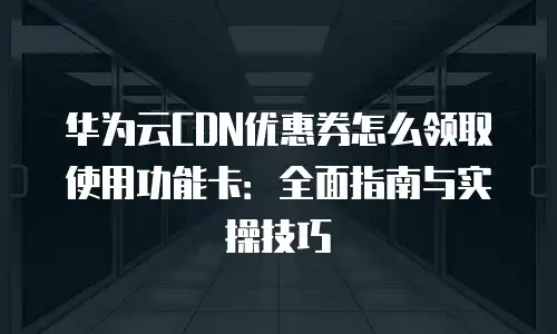 华为云CDN优惠券怎么领取使用功能卡：全面指南与实操技巧