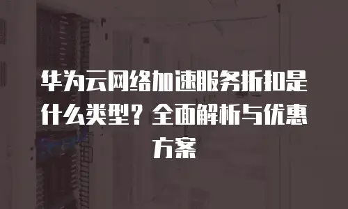 华为云网络加速服务折扣是什么类型？全面解析与优惠方案