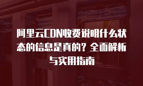 阿里云CDN收费说明什么状态的信息是真的？全面解析与实用指南
