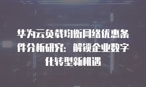 华为云负载均衡网络优惠条件分析研究：解锁企业数字化转型新机遇