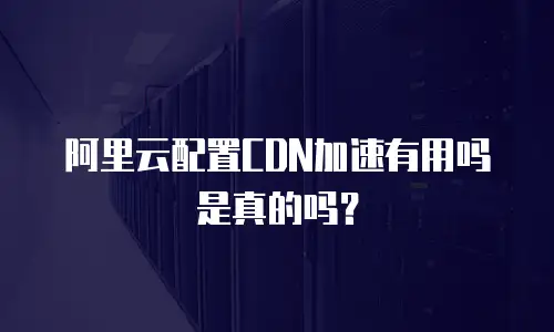 阿里云配置CDN加速有用吗是真的吗？
