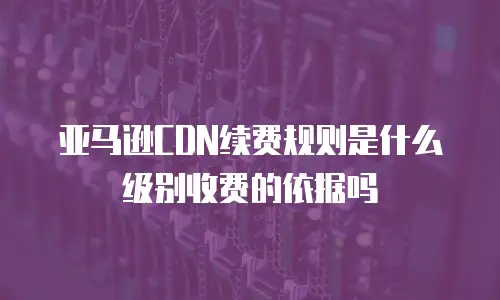亚马逊CDN续费规则是什么级别收费的依据吗