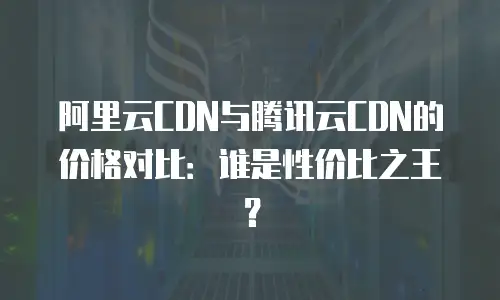 阿里云CDN与腾讯云CDN的价格对比：谁是性价比之王？