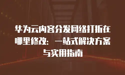 华为云内容分发网络打折在哪里修改：一站式解决方案与实用指南