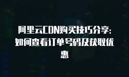 阿里云CDN购买技巧分享：如何查看订单号码及获取优惠