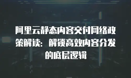 阿里云静态内容交付网络政策解读：解锁高效内容分发的底层逻辑