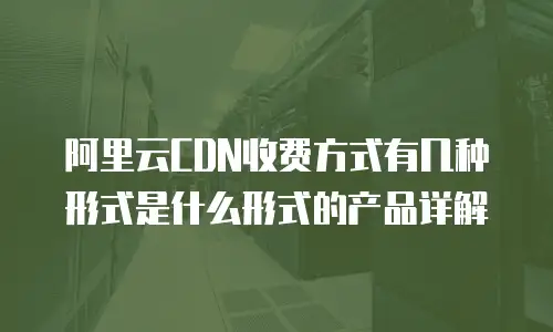 阿里云CDN收费方式有几种形式是什么形式的产品详解