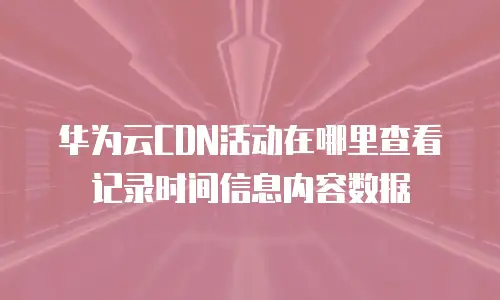 华为云CDN活动在哪里查看记录时间信息内容数据