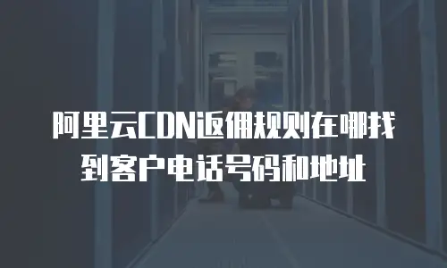 阿里云CDN返佣规则在哪找到客户电话号码和地址