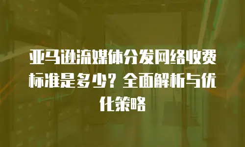 亚马逊流媒体分发网络收费标准是多少？全面解析与优化策略